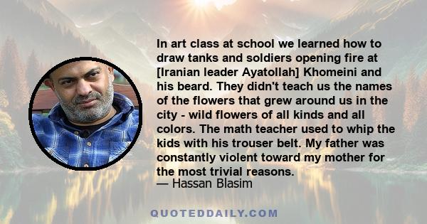 In art class at school we learned how to draw tanks and soldiers opening fire at [Iranian leader Ayatollah] Khomeini and his beard. They didn't teach us the names of the flowers that grew around us in the city - wild