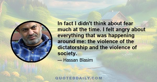 In fact I didn't think about fear much at the time. I felt angry about everything that was happening around me: the violence of the dictatorship and the violence of society.