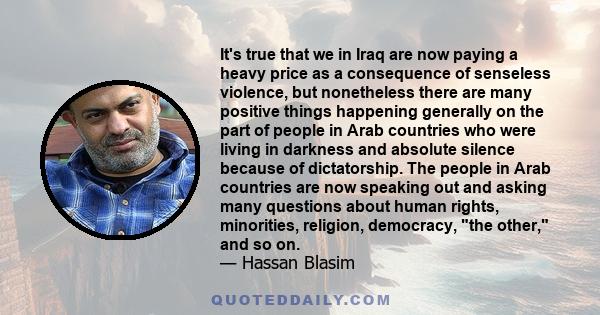 It's true that we in Iraq are now paying a heavy price as a consequence of senseless violence, but nonetheless there are many positive things happening generally on the part of people in Arab countries who were living