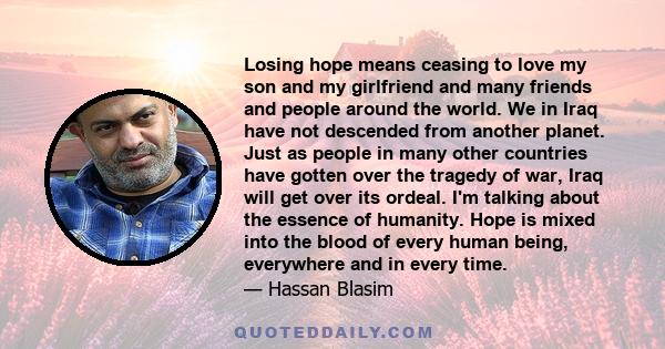 Losing hope means ceasing to love my son and my girlfriend and many friends and people around the world. We in Iraq have not descended from another planet. Just as people in many other countries have gotten over the