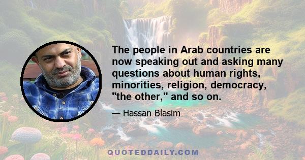 The people in Arab countries are now speaking out and asking many questions about human rights, minorities, religion, democracy, the other, and so on.