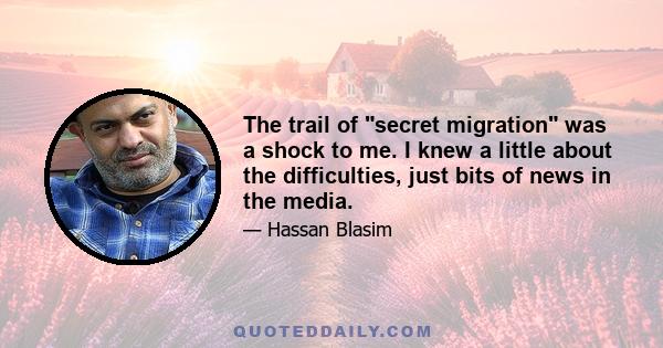 The trail of secret migration was a shock to me. I knew a little about the difficulties, just bits of news in the media.