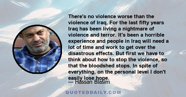 There's no violence worse than the violence of Iraq. For the last fifty years Iraq has been living a nightmare of violence and terror. It's been a horrible experience and people in Iraq will need a lot of time and work