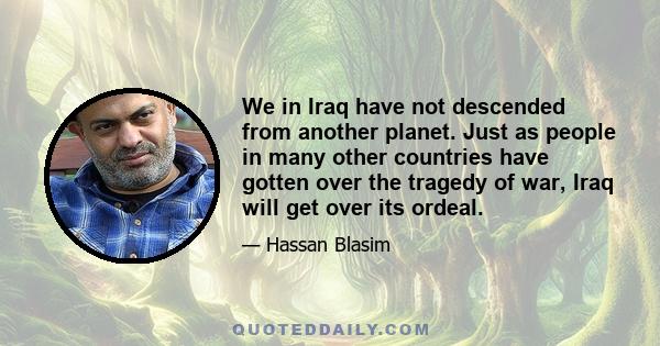 We in Iraq have not descended from another planet. Just as people in many other countries have gotten over the tragedy of war, Iraq will get over its ordeal.