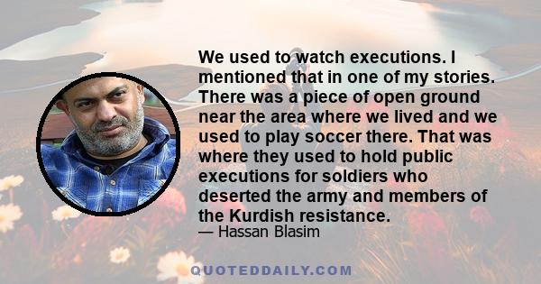 We used to watch executions. I mentioned that in one of my stories. There was a piece of open ground near the area where we lived and we used to play soccer there. That was where they used to hold public executions for