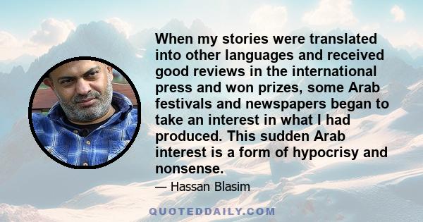 When my stories were translated into other languages and received good reviews in the international press and won prizes, some Arab festivals and newspapers began to take an interest in what I had produced. This sudden