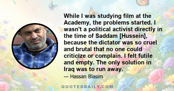 While I was studying film at the Academy, the problems started. I wasn't a political activist directly in the time of Saddam [Hussein], because the dictator was so cruel and brutal that no one could criticize or