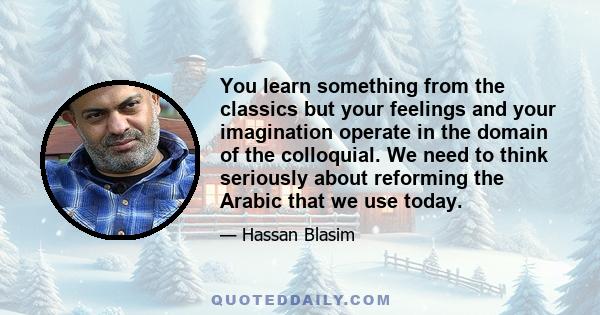 You learn something from the classics but your feelings and your imagination operate in the domain of the colloquial. We need to think seriously about reforming the Arabic that we use today.