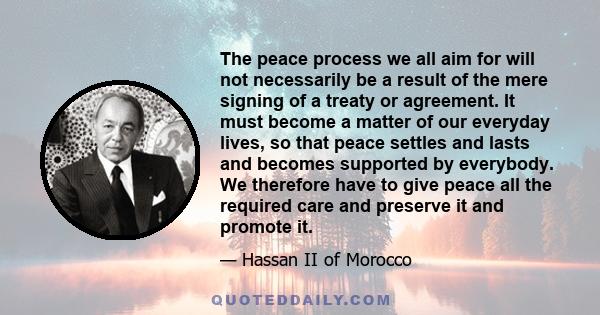 The peace process we all aim for will not necessarily be a result of the mere signing of a treaty or agreement. It must become a matter of our everyday lives, so that peace settles and lasts and becomes supported by