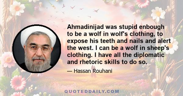 Ahmadinijad was stupid enbough to be a wolf in wolf's clothing, to expose his teeth and nails and alert the west. I can be a wolf in sheep's clothing. I have all the diplomatic and rhetoric skills to do so.