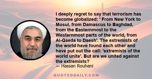 I deeply regret to say that terrorism has become globalized: ' From New York to Mosul, from Damascus to Baghdad, from the Easternmost to the Westernmost parts of the world, from Al-Qaeda to Daesh'. The extremists of the 