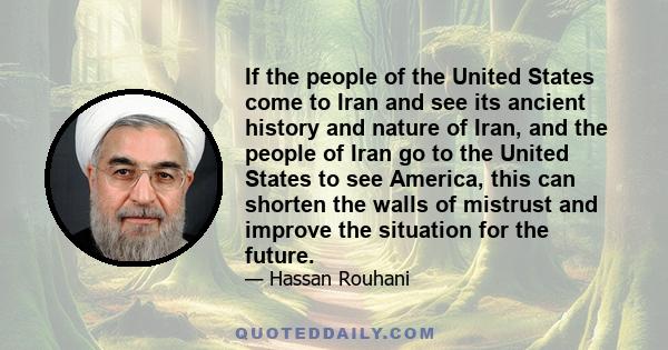 If the people of the United States come to Iran and see its ancient history and nature of Iran, and the people of Iran go to the United States to see America, this can shorten the walls of mistrust and improve the