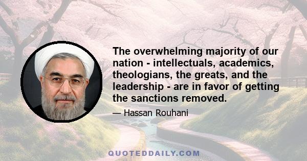 The overwhelming majority of our nation - intellectuals, academics, theologians, the greats, and the leadership - are in favor of getting the sanctions removed.