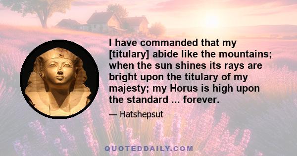 I have commanded that my [titulary] abide like the mountains; when the sun shines its rays are bright upon the titulary of my majesty; my Horus is high upon the standard ... forever.