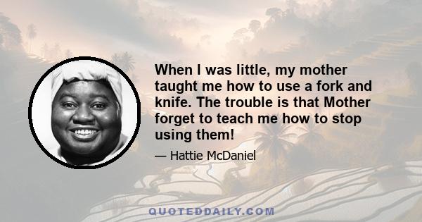 When I was little, my mother taught me how to use a fork and knife. The trouble is that Mother forget to teach me how to stop using them!