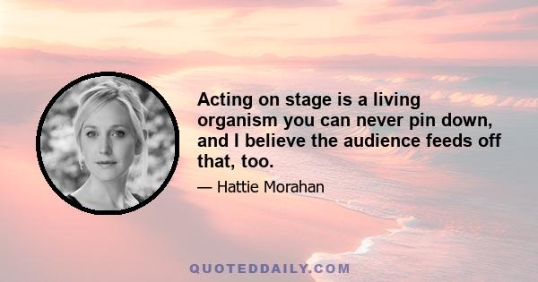 Acting on stage is a living organism you can never pin down, and I believe the audience feeds off that, too.