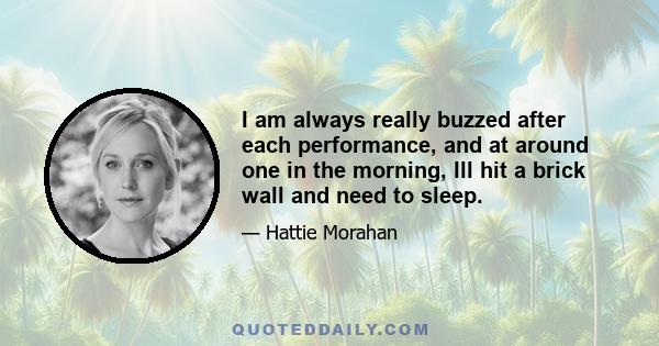 I am always really buzzed after each performance, and at around one in the morning, Ill hit a brick wall and need to sleep.