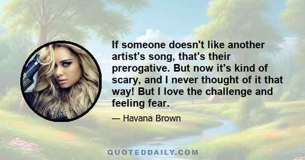 If someone doesn't like another artist's song, that's their prerogative. But now it's kind of scary, and I never thought of it that way! But I love the challenge and feeling fear.