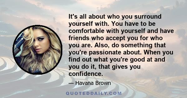 It's all about who you surround yourself with. You have to be comfortable with yourself and have friends who accept you for who you are. Also, do something that you're passionate about. When you find out what you're