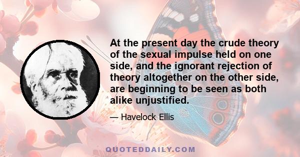 At the present day the crude theory of the sexual impulse held on one side, and the ignorant rejection of theory altogether on the other side, are beginning to be seen as both alike unjustified.