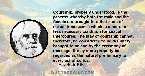 Courtship, properly understood, is the process whereby both the male and the female are brought into that state of sexual tumescence which is a more or less necessary condition for sexual intercourse. The play of