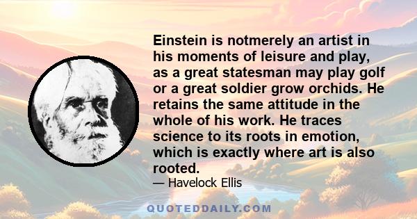 Einstein is notmerely an artist in his moments of leisure and play, as a great statesman may play golf or a great soldier grow orchids. He retains the same attitude in the whole of his work. He traces science to its