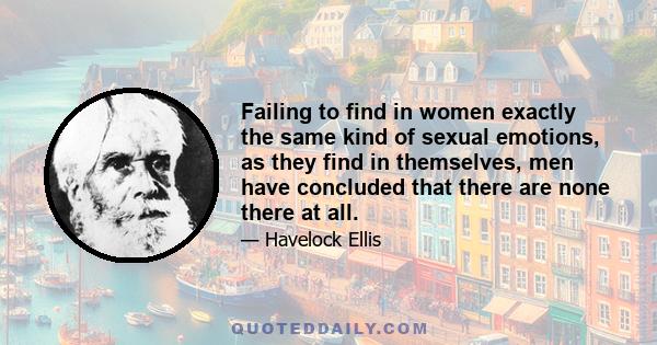 Failing to find in women exactly the same kind of sexual emotions, as they find in themselves, men have concluded that there are none there at all.