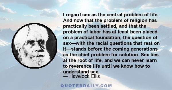 I regard sex as the central problem of life. And now that the problem of religion has practically been settled, and that the problem of labor has at least been placed on a practical foundation, the question of sex—with