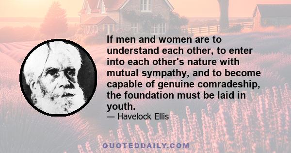 If men and women are to understand each other, to enter into each other's nature with mutual sympathy, and to become capable of genuine comradeship, the foundation must be laid in youth.