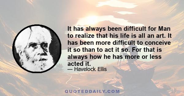 It has always been difficult for Man to realize that his life is all an art. It has been more difficult to conceive it so than to act it so. For that is always how he has more or less acted it.