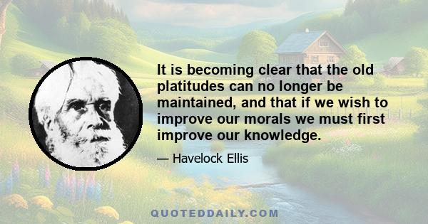 It is becoming clear that the old platitudes can no longer be maintained, and that if we wish to improve our morals we must first improve our knowledge.