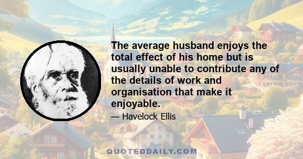 The average husband enjoys the total effect of his home but is usually unable to contribute any of the details of work and organisation that make it enjoyable.