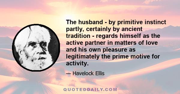 The husband - by primitive instinct partly, certainly by ancient tradition - regards himself as the active partner in matters of love and his own pleasure as legitimately the prime motive for activity.