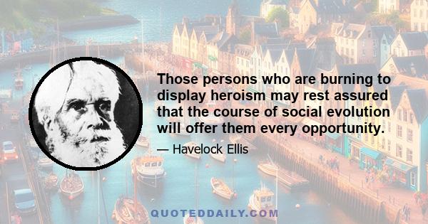 Those persons who are burning to display heroism may rest assured that the course of social evolution will offer them every opportunity.