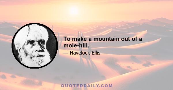 To make a mountain out of a mole-hill.