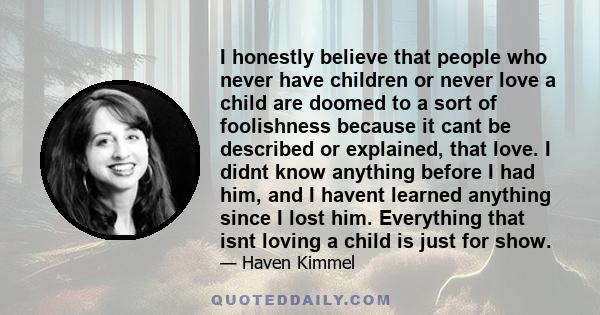 I honestly believe that people who never have children or never love a child are doomed to a sort of foolishness because it cant be described or explained, that love. I didnt know anything before I had him, and I havent 