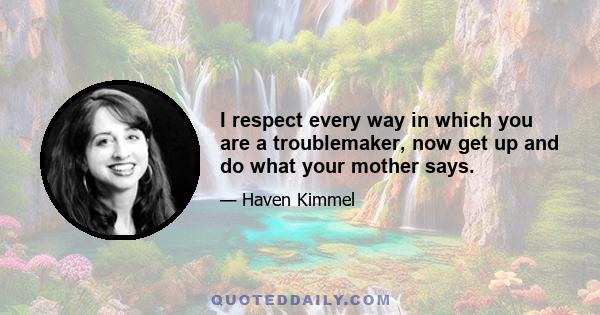 I respect every way in which you are a troublemaker, now get up and do what your mother says.