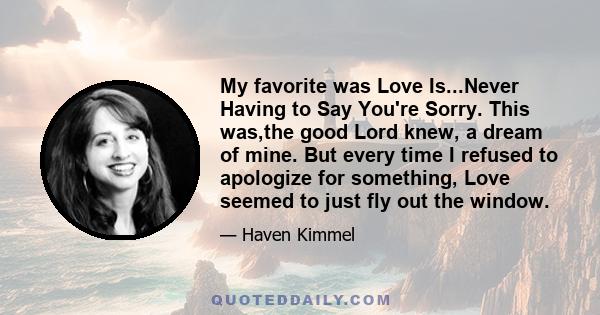 My favorite was Love Is...Never Having to Say You're Sorry. This was,the good Lord knew, a dream of mine. But every time I refused to apologize for something, Love seemed to just fly out the window.