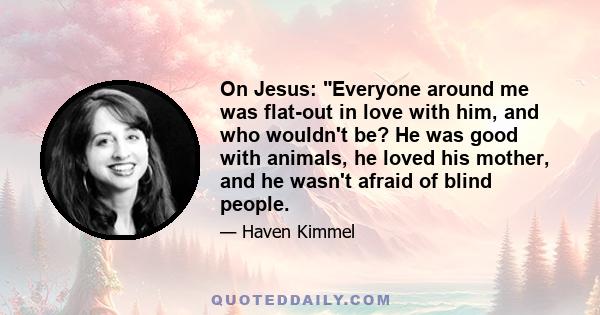 On Jesus: Everyone around me was flat-out in love with him, and who wouldn't be? He was good with animals, he loved his mother, and he wasn't afraid of blind people.