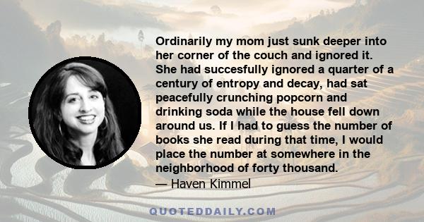 Ordinarily my mom just sunk deeper into her corner of the couch and ignored it. She had succesfully ignored a quarter of a century of entropy and decay, had sat peacefully crunching popcorn and drinking soda while the