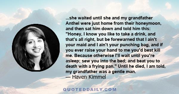 ...she waited until she and my grandfather Anthel were just home from their honeymoon, and then sat him down and told him this: Honey, I know you like to take a drink, and that's all right, but be forewarned that I