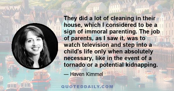 They did a lot of cleaning in their house, which I considered to be a sign of immoral parenting. The job of parents, as I saw it, was to watch television and step into a child's life only when absolutely necessary, like 