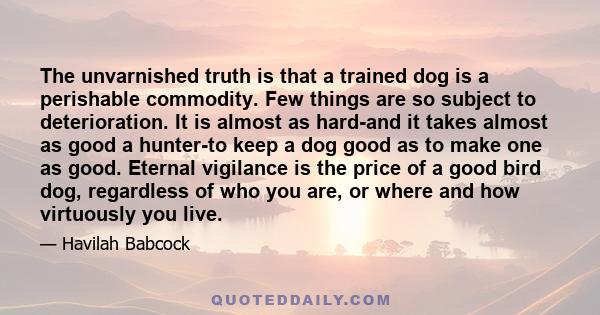 The unvarnished truth is that a trained dog is a perishable commodity. Few things are so subject to deterioration. It is almost as hard-and it takes almost as good a hunter-to keep a dog good as to make one as good.