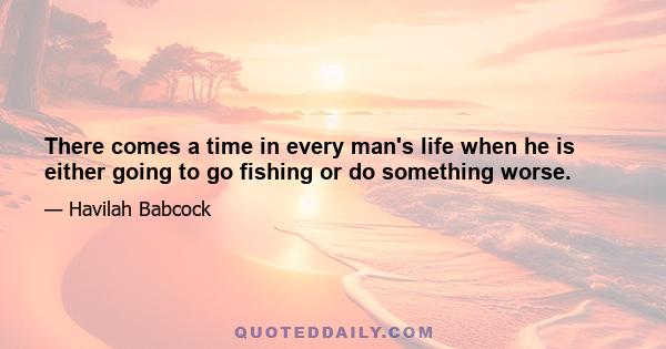 There comes a time in every man's life when he is either going to go fishing or do something worse.