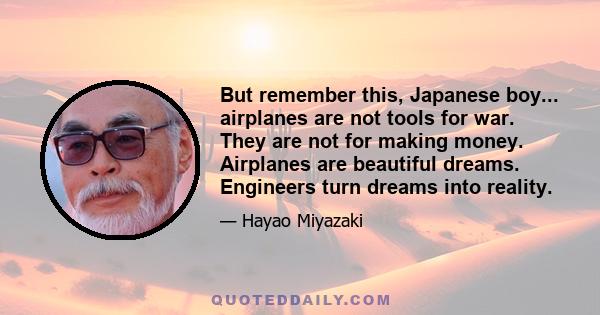 But remember this, Japanese boy... airplanes are not tools for war. They are not for making money. Airplanes are beautiful dreams. Engineers turn dreams into reality.