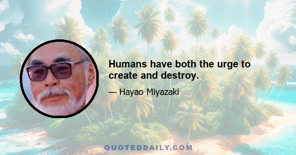 Humans have both the urge to create and destroy.