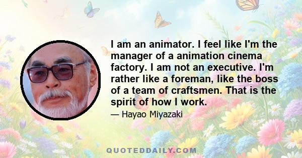 I am an animator. I feel like I'm the manager of a animation cinema factory. I am not an executive. I'm rather like a foreman, like the boss of a team of craftsmen. That is the spirit of how I work.