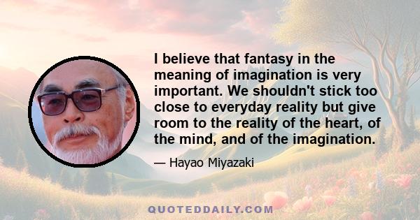 I believe that fantasy in the meaning of imagination is very important. We shouldn't stick too close to everyday reality but give room to the reality of the heart, of the mind, and of the imagination.