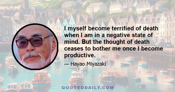 I myself become terrified of death when I am in a negative state of mind. But the thought of death ceases to bother me once I become productive.