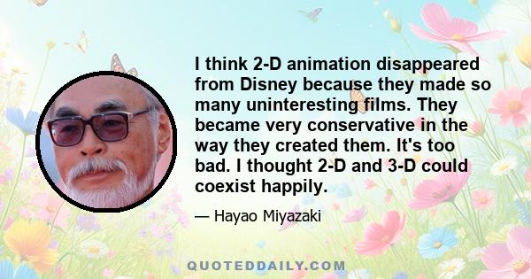 I think 2-D animation disappeared from Disney because they made so many uninteresting films. They became very conservative in the way they created them. It's too bad. I thought 2-D and 3-D could coexist happily.